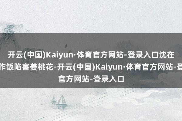 开云(中国)Kaiyun·体育官方网站-登录入口沈在朝炊沙作饭陷害姜桃花-开云(中国)Kaiyun·体育官方网站-登录入口