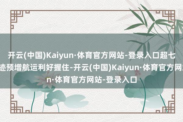 开云(中国)Kaiyun·体育官方网站-登录入口超七成倡导股事迹预增航运利好握住-开云(中国)Kaiyun·体育官方网站-登录入口