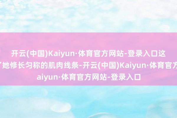 开云(中国)Kaiyun·体育官方网站-登录入口这两项畅通塑造了她修长匀称的肌肉线条-开云(中国)Kaiyun·体育官方网站-登录入口