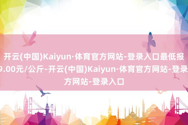 开云(中国)Kaiyun·体育官方网站-登录入口最低报价19.00元/公斤-开云(中国)Kaiyun·体育官方网站-登录入口