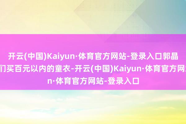 开云(中国)Kaiyun·体育官方网站-登录入口郭晶晶常给孩子们买百元以内的童衣-开云(中国)Kaiyun·体育官方网站-登录入口