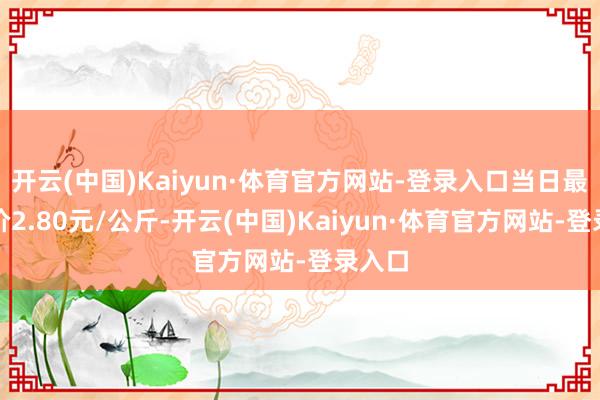 开云(中国)Kaiyun·体育官方网站-登录入口当日最高报价2.80元/公斤-开云(中国)Kaiyun·体育官方网站-登录入口