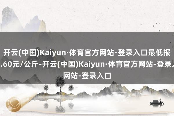 开云(中国)Kaiyun·体育官方网站-登录入口最低报价2.60元/公斤-开云(中国)Kaiyun·体育官方网站-登录入口