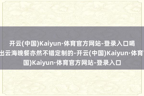 开云(中国)Kaiyun·体育官方网站-登录入口喝着酒独享峡谷的日出云海晚餐亦然不错定制的-开云(中国)Kaiyun·体育官方网站-登录入口