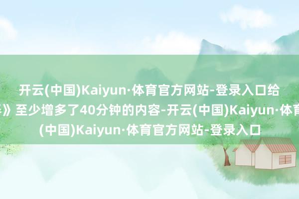 开云(中国)Kaiyun·体育官方网站-登录入口给戛纳版块的《酱园弄》至少增多了40分钟的内容-开云(中国)Kaiyun·体育官方网站-登录入口