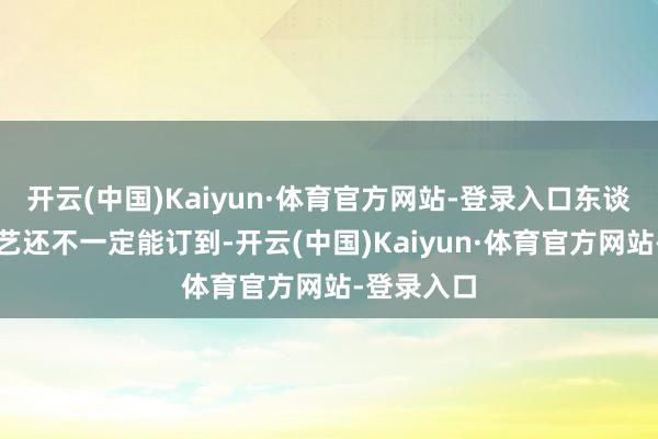 开云(中国)Kaiyun·体育官方网站-登录入口东谈主多的技艺还不一定能订到-开云(中国)Kaiyun·体育官方网站-登录入口