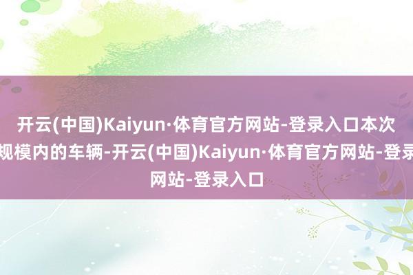 开云(中国)Kaiyun·体育官方网站-登录入口本次调回规模内的车辆-开云(中国)Kaiyun·体育官方网站-登录入口