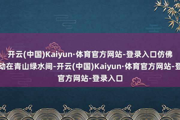 开云(中国)Kaiyun·体育官方网站-登录入口仿佛雪花颤动在青山绿水间-开云(中国)Kaiyun·体育官方网站-登录入口