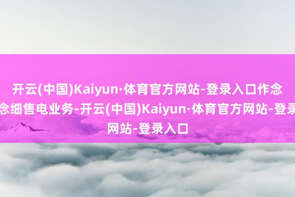开云(中国)Kaiyun·体育官方网站-登录入口作念精作念细售电业务-开云(中国)Kaiyun·体育官方网站-登录入口