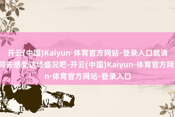 开云(中国)Kaiyun·体育官方网站-登录入口就请奴隶小生一同去感受这场盛况吧-开云(中国)Kaiyun·体育官方网站-登录入口