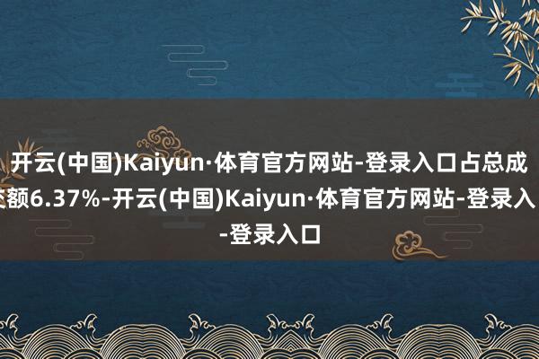 开云(中国)Kaiyun·体育官方网站-登录入口占总成交额6.37%-开云(中国)Kaiyun·体育官方网站-登录入口