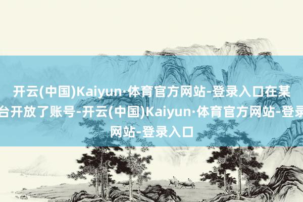 开云(中国)Kaiyun·体育官方网站-登录入口在某音平台开放了账号-开云(中国)Kaiyun·体育官方网站-登录入口