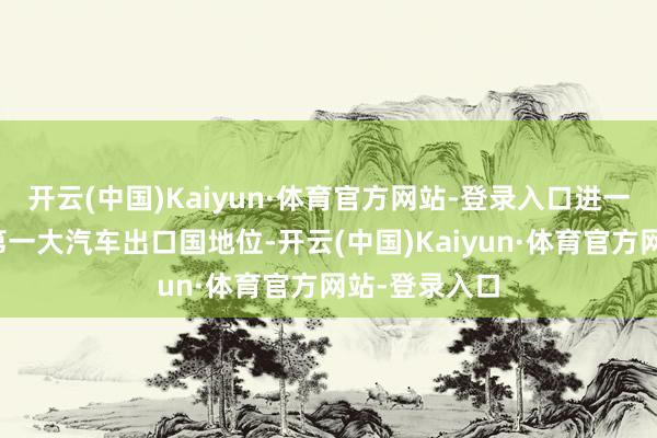 开云(中国)Kaiyun·体育官方网站-登录入口进一步平安寰宇第一大汽车出口国地位-开云(中国)Kaiyun·体育官方网站-登录入口