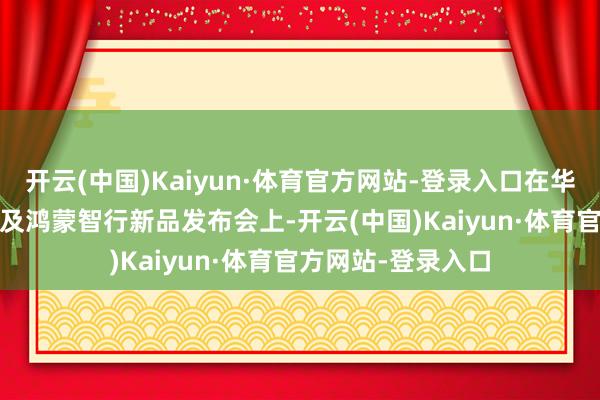 开云(中国)Kaiyun·体育官方网站-登录入口在华为Pura前锋盛典及鸿蒙智行新品发布会上-开云(中国)Kaiyun·体育官方网站-登录入口