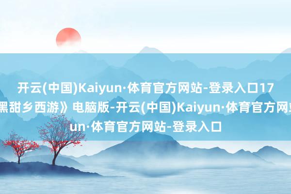 开云(中国)Kaiyun·体育官方网站-登录入口17173：从《黑甜乡西游》电脑版-开云(中国)Kaiyun·体育官方网站-登录入口
