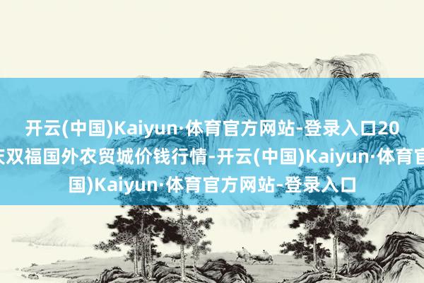 开云(中国)Kaiyun·体育官方网站-登录入口2025年1月14日重庆双福国外农贸城价钱行情-开云(中国)Kaiyun·体育官方网站-登录入口