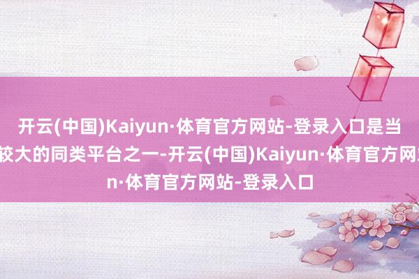 开云(中国)Kaiyun·体育官方网站-登录入口是当今大家范畴较大的同类平台之一-开云(中国)Kaiyun·体育官方网站-登录入口