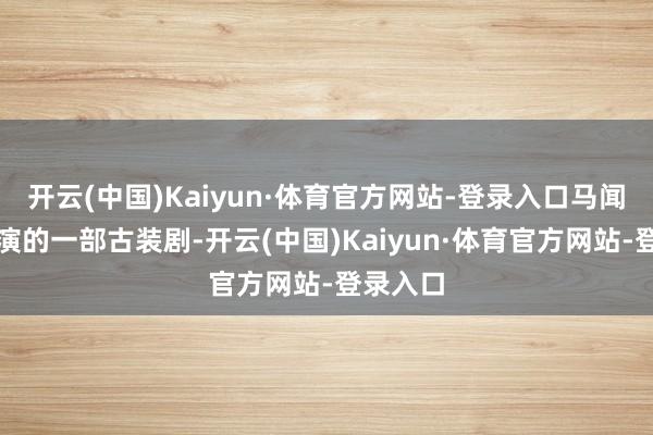 开云(中国)Kaiyun·体育官方网站-登录入口马闻远等主演的一部古装剧-开云(中国)Kaiyun·体育官方网站-登录入口
