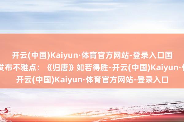 开云(中国)Kaiyun·体育官方网站-登录入口国内媒体“不雅察者网”发布不雅点：《归唐》如若得胜-开云(中国)Kaiyun·体育官方网站-登录入口