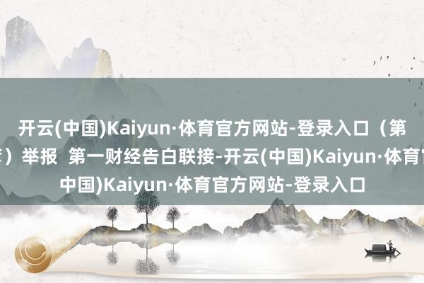 开云(中国)Kaiyun·体育官方网站-登录入口（第一财经记者 宁佳彦）举报  第一财经告白联接-开云(中国)Kaiyun·体育官方网站-登录入口
