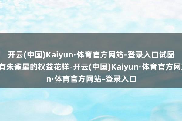 开云(中国)Kaiyun·体育官方网站-登录入口试图以此撬动所有朱雀星的权益花样-开云(中国)Kaiyun·体育官方网站-登录入口