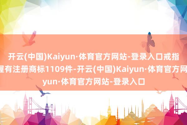 开云(中国)Kaiyun·体育官方网站-登录入口戒指当今公司共握有注册商标1109件-开云(中国)Kaiyun·体育官方网站-登录入口