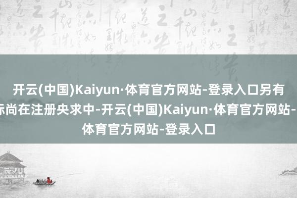开云(中国)Kaiyun·体育官方网站-登录入口另有63件商标尚在注册央求中-开云(中国)Kaiyun·体育官方网站-登录入口