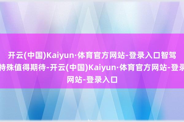 开云(中国)Kaiyun·体育官方网站-登录入口智驾进展特殊值得期待-开云(中国)Kaiyun·体育官方网站-登录入口