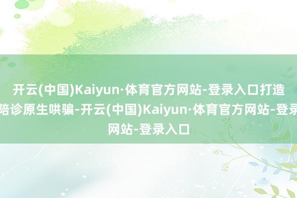 开云(中国)Kaiyun·体育官方网站-登录入口打造健康陪诊原生哄骗-开云(中国)Kaiyun·体育官方网站-登录入口