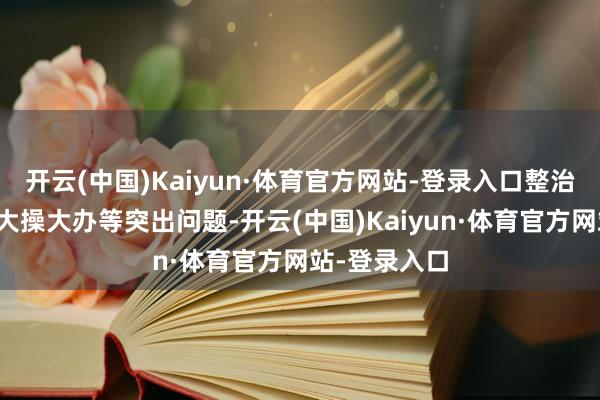 开云(中国)Kaiyun·体育官方网站-登录入口整治高额彩礼、大操大办等突出问题-开云(中国)Kaiyun·体育官方网站-登录入口