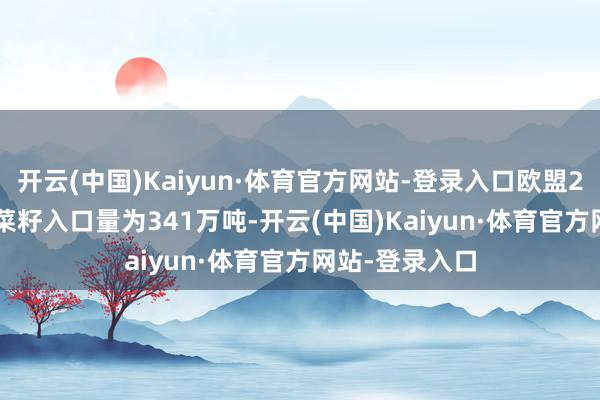 开云(中国)Kaiyun·体育官方网站-登录入口欧盟2024/25年油菜籽入口量为341万吨-开云(中国)Kaiyun·体育官方网站-登录入口