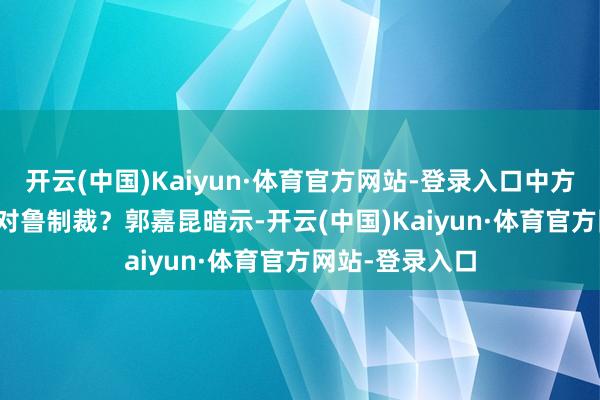 开云(中国)Kaiyun·体育官方网站-登录入口中方是否商量打消对鲁制裁？　　郭嘉昆暗示-开云(中国)Kaiyun·体育官方网站-登录入口