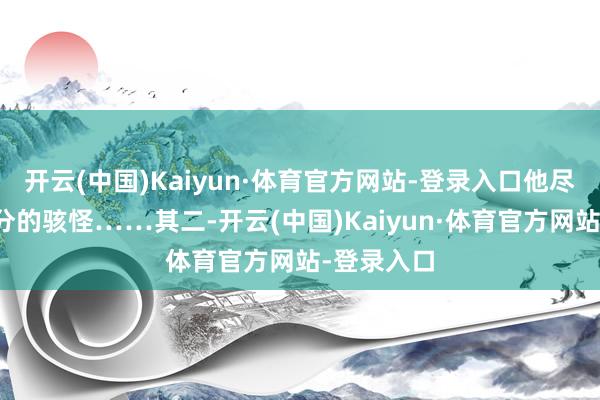开云(中国)Kaiyun·体育官方网站-登录入口他尽然莫得半分的骇怪……其二-开云(中国)Kaiyun·体育官方网站-登录入口