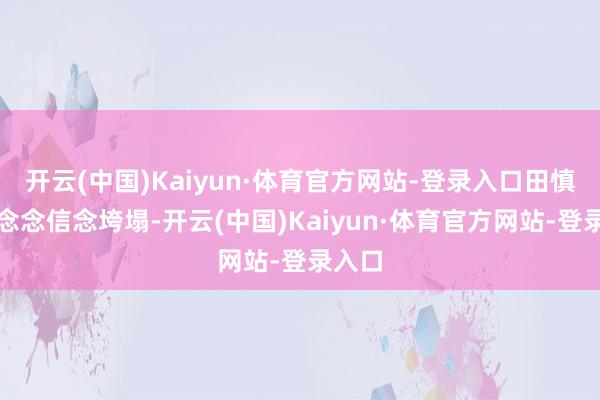 开云(中国)Kaiyun·体育官方网站-登录入口田慎华理念念信念垮塌-开云(中国)Kaiyun·体育官方网站-登录入口