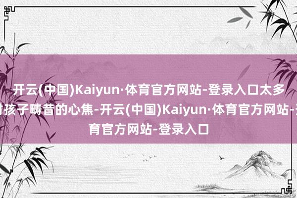 开云(中国)Kaiyun·体育官方网站-登录入口太多父母将对孩子畴昔的心焦-开云(中国)Kaiyun·体育官方网站-登录入口