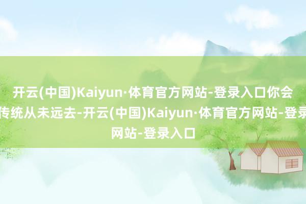 开云(中国)Kaiyun·体育官方网站-登录入口你会发现传统从未远去-开云(中国)Kaiyun·体育官方网站-登录入口