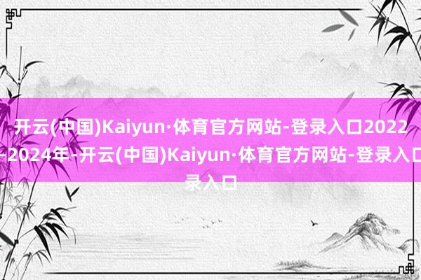 开云(中国)Kaiyun·体育官方网站-登录入口2022—2024年-开云(中国)Kaiyun·体育官方网站-登录入口