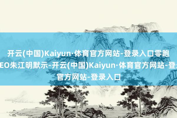 开云(中国)Kaiyun·体育官方网站-登录入口零跑汽车CEO朱江明默示-开云(中国)Kaiyun·体育官方网站-登录入口