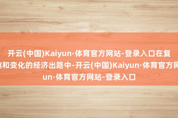 开云(中国)Kaiyun·体育官方网站-登录入口在复杂、不祥情趣和变化的经济出路中-开云(中国)Kaiyun·体育官方网站-登录入口