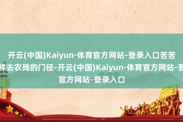 开云(中国)Kaiyun·体育官方网站-登录入口苦苦寻觅多样去农残的门径-开云(中国)Kaiyun·体育官方网站-登录入口