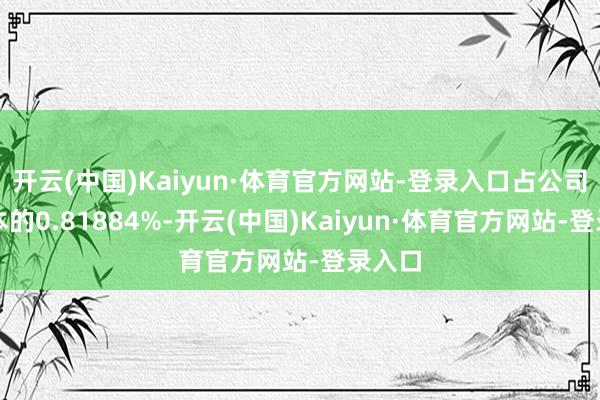 开云(中国)Kaiyun·体育官方网站-登录入口占公司总股本的0.81884%-开云(中国)Kaiyun·体育官方网站-登录入口
