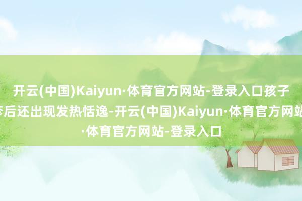 开云(中国)Kaiyun·体育官方网站-登录入口孩子在出现皮疹后还出现发热恬逸-开云(中国)Kaiyun·体育官方网站-登录入口