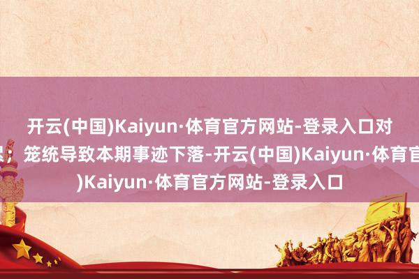 开云(中国)Kaiyun·体育官方网站-登录入口对事迹酿成反向连累；笼统导致本期事迹下落-开云(中国)Kaiyun·体育官方网站-登录入口