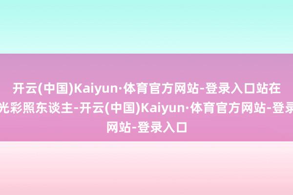 开云(中国)Kaiyun·体育官方网站-登录入口站在台上光彩照东谈主-开云(中国)Kaiyun·体育官方网站-登录入口