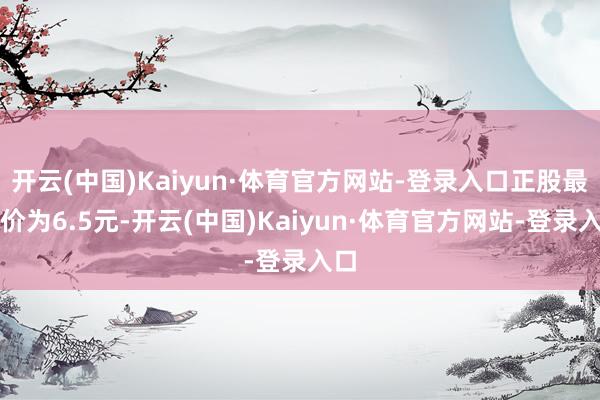 开云(中国)Kaiyun·体育官方网站-登录入口正股最新价为6.5元-开云(中国)Kaiyun·体育官方网站-登录入口