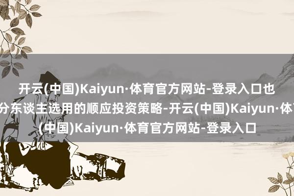 开云(中国)Kaiyun·体育官方网站-登录入口也收货于计谋支握及处分东谈主选用的顺应投资策略-开云(中国)Kaiyun·体育官方网站-登录入口