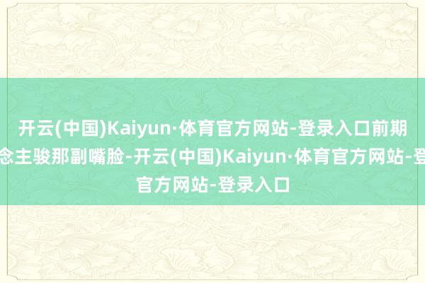 开云(中国)Kaiyun·体育官方网站-登录入口前期李东说念主骏那副嘴脸-开云(中国)Kaiyun·体育官方网站-登录入口