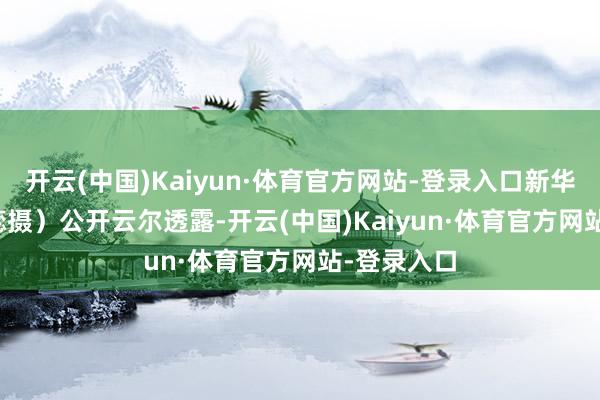 开云(中国)Kaiyun·体育官方网站-登录入口新华社发（代蕊摄）　　公开云尔透露-开云(中国)Kaiyun·体育官方网站-登录入口