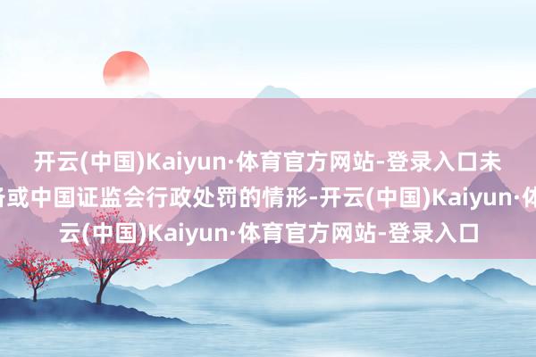 开云(中国)Kaiyun·体育官方网站-登录入口未出现被交游所公开责备或中国证监会行政处罚的情形-开云(中国)Kaiyun·体育官方网站-登录入口