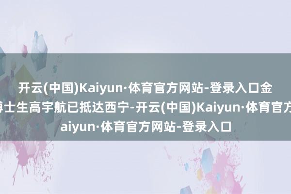 开云(中国)Kaiyun·体育官方网站-登录入口金艺鹏指示团队博士生高宇航已抵达西宁-开云(中国)Kaiyun·体育官方网站-登录入口